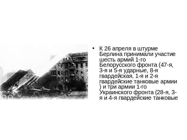 К 26 апреля в штурме Берлина принимали участие шесть армий 1-го Белорусского фронта (47-я, 3-я и 5-я ударные, 8-я гвардейская, 1-я и 2-я гвардейские танковые армии) и три армии 1-го Украинского фронта (28-я, 3-я и 4-я гвардейские танковые