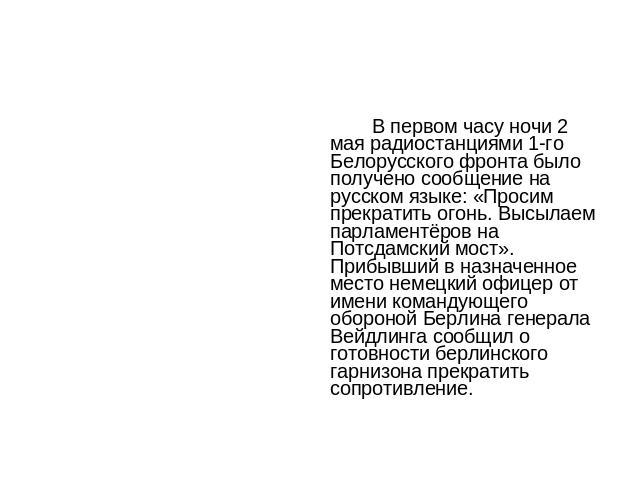 В первом часу ночи 2 мая радиостанциями 1-го Белорусского фронта было получено сообщение на русском языке: «Просим прекратить огонь. Высылаем парламентёров на Потсдамский мост». Прибывший в назначенное место немецкий офицер от имени командующего обо…