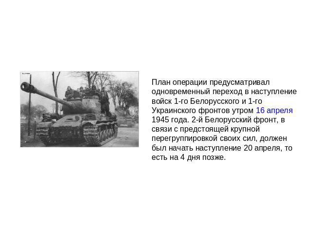 План операции предусматривал одновременный переход в наступление войск 1-го Белорусского и 1-го Украинского фронтов утром 16 апреля 1945 года. 2-й Белорусский фронт, в связи с предстоящей крупной перегруппировкой своих сил, должен был начать наступл…