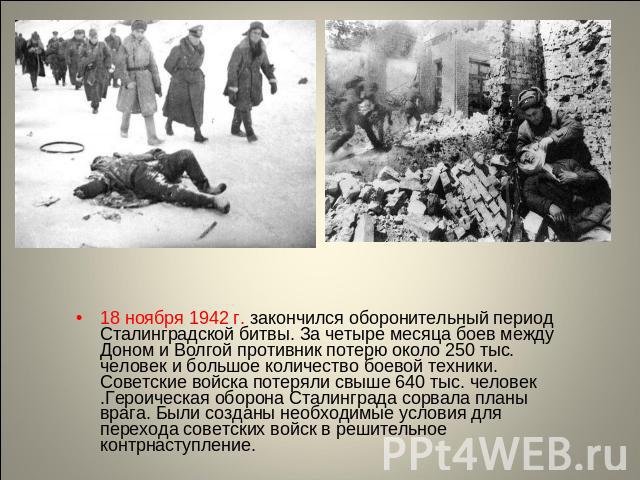 18 ноября 1942 г. закончился оборонительный период Сталинградской битвы. За четыре месяца боев между Доном и Волгой противник потерю около 250 тыс. человек и большое количество боевой техники. Советские войска потеряли свыше 640 тыс. человек .Героич…