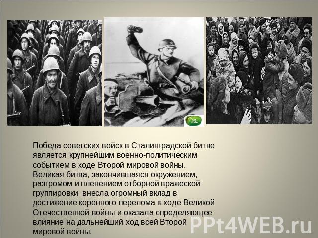 Победа советских войск в Сталинградской битве является крупнейшим военно-политическим событием в ходе Второй мировой войны. Великая битва, закончившаяся окружением, разгромом и пленением отборной вражеской группировки, внесла огромный вклад в достиж…