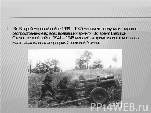 Во Второй мировой войне 1939—1945 миномёты получили широкое распространение во всех воевавших армиях. Во время Великой Отечественной войны 1941—1945 миномёты применялись в массовых масштабах во всех операциях Советской Армии.