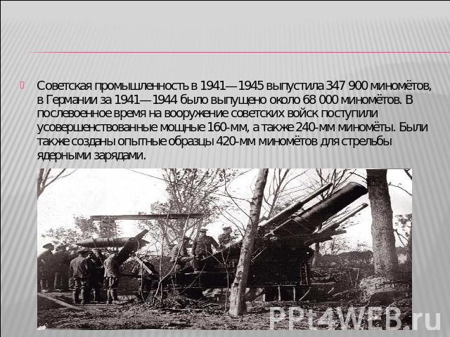 Советская промышленность в 1941—1945 выпустила 347 900 миномётов, в Германии за 1941—1944 было выпущено около 68 000 миномётов. В послевоенное время на вооружение советских войск поступили усовершенствованные мощные 160-мм, а также 240-мм миномёты. …
