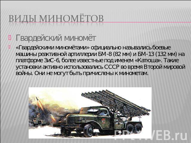 Виды миномётов Гвардейский миномёт «Гвардейскими миномётами» официально назывались боевые машины реактивной артиллерии БМ-8 (82 мм) и БМ-13 (132 мм) на платформе ЗиС-6, более известные под именем «Катюша». Такие установки активно использовались СССР…