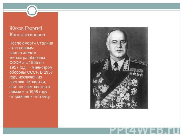 Жуков Георгий Константинович После смерти Сталина стал первым заместителем министра обороны СССР, а с 1955 по 1957 год — министром обороны СССР. В 1957 году исключён из состава ЦК партии, снят со всех постов в армии и в 1958 году отправлен в отставку.