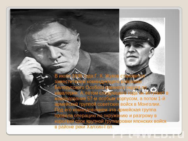 В июле 1938 года Г. К. Жуков становится заместителем командующего войсками Белорусского Особого военного округа по кавалерии. А летом следующего года он вступает в командование 57-м особым корпусом, а потом 1-й армейской группой советских войск в Мо…