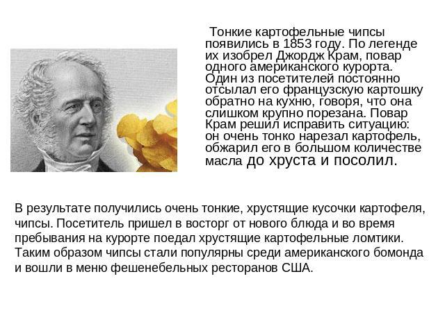 Тонкие картофельные чипсы появились в 1853 году. По легенде их изобрел Джордж Крам, повар одного американского курорта. Один из посетителей постоянно отсылал его французскую картошку обратно на кухню, говоря, что она слишком крупно порезана. Повар К…