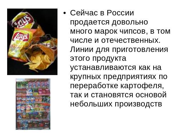 Сейчас в России продается довольно много марок чипсов, в том числе и отечественных. Линии для приготовления этого продукта устанавливаются как на крупных предприятиях по переработке картофеля, так и становятся основой небольших производств
