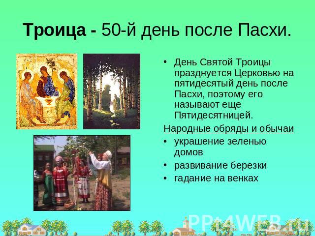 Троица - 50-й день после Пасхи. День Святой Троицы празднуется Церковью на пятидесятый день после Пасхи, поэтому его называют еще Пятидесятницей.Народные обряды и обычаиукрашение зеленью домов развивание березки гадание на венках