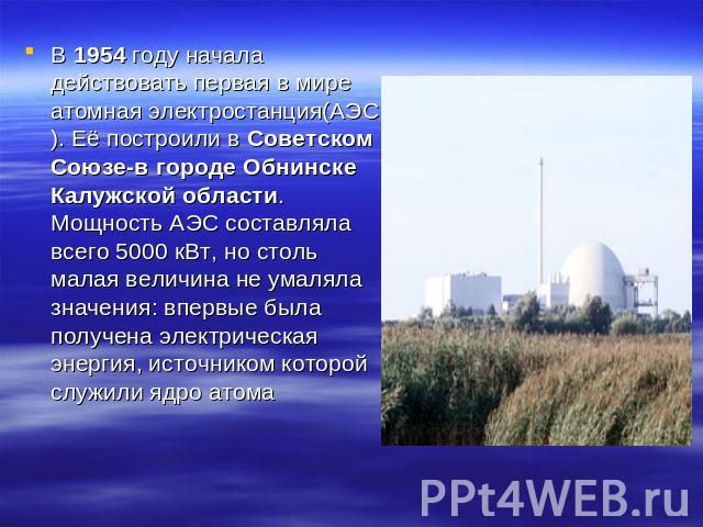 В 1954 году начала действовать первая в мире атомная электростанция(АЭС). Её построили в Советском Союзе-в городе Обнинске Калужской области. Мощность АЭС составляла всего 5000 кВт, но столь малая величина не умаляла значения: впервые была получена …