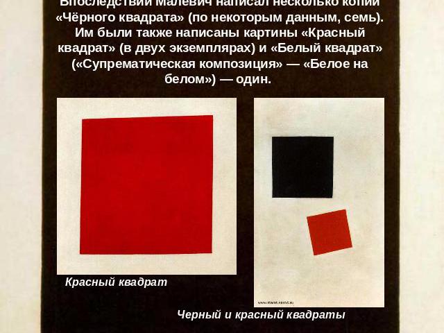 Впоследствии Малевич написал несколько копий «Чёрного квадрата» (по некоторым данным, семь). Им были также написаны картины «Красный квадрат» (в двух экземплярах) и «Белый квадрат» («Супрематическая композиция» — «Белое на белом») — один. Красный кв…