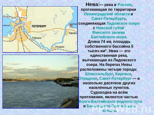 Нева — река в России, протекающая по территории Ленинградской области и Санкт-Петербурга, соединяющая Ладожское озеро с Невской губой Финского залива Балтийского моря.Длина 74 км, площадь собственного бассейна 5 тысяч км². Нева — это единственная ре…