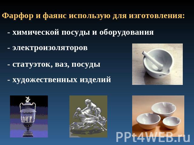Фарфор и фаянс использую для изготовления: - химической посуды и оборудования- электроизоляторов- статуэток, ваз, посуды- художественных изделий