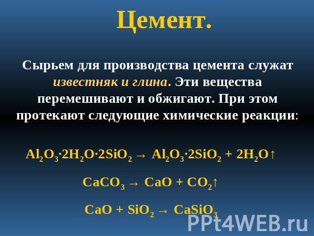 Цемент. Сырьем для производства цемента служат известняк и глина. Эти вещества перемешивают и обжигают. При этом протекают следующие химические реакции:Al2O3·2H2O·2SiO2 → Al2O3·2SiO2 + 2H2O↑CaCO3 → CaO + CO2↑CaO + SiO2 → CaSiO3