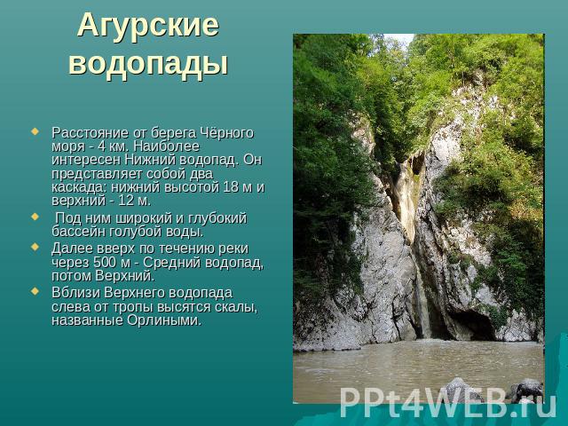 Агурские водопады Расстояние от берега Чёрного моря - 4 км. Наиболее интересен Нижний водопад. Он представляет собой два каскада: нижний высотой 18 м и верхний - 12 м. Под ним широкий и глубокий бассейн голубой воды. Далее вверх по течению реки чере…