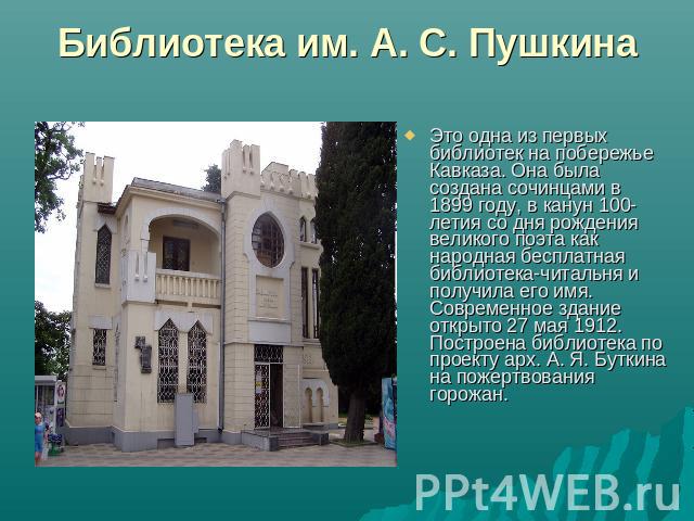 Библиотека им. А. С. Пушкина Это одна из первых библиотек на побережье Кавказа. Она была создана сочинцами в 1899 году, в канун 100-летия со дня рождения великого поэта как народная бесплатная библиотека-читальня и получила его имя. Современное здан…