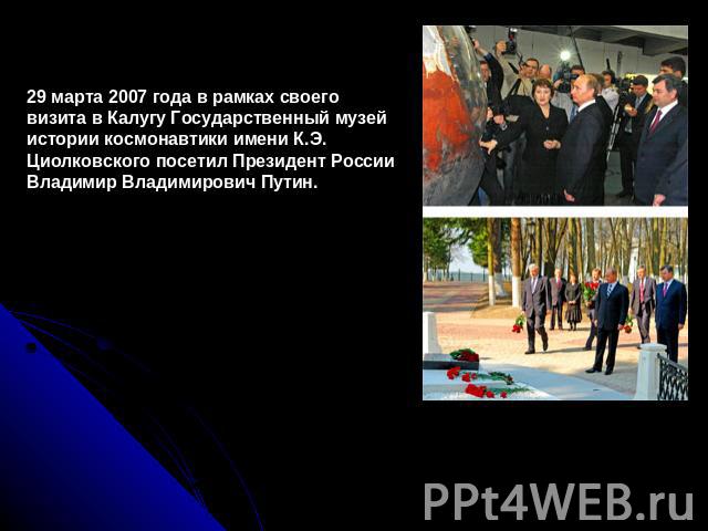 29 марта 2007 года в рамках своего визита в Калугу Государственный музей истории космонавтики имени К.Э. Циолковского посетил Президент России Владимир Владимирович Путин.