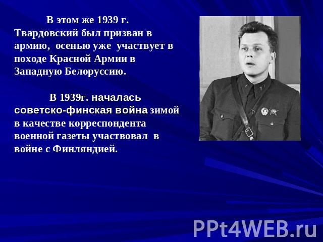 В этом же 1939 г. Твардовский был призван в армию, осенью уже участвует в походе Красной Армии в Западную Белоруссию. В 1939г. началась советско-финская война зимой в качестве корреспондента военной газеты участвовал в войне с Финляндией.