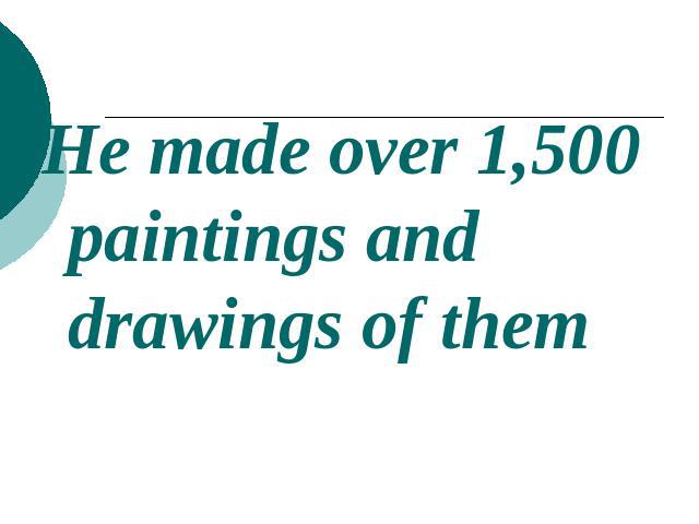 He made over 1,500 paintings and drawings of them
