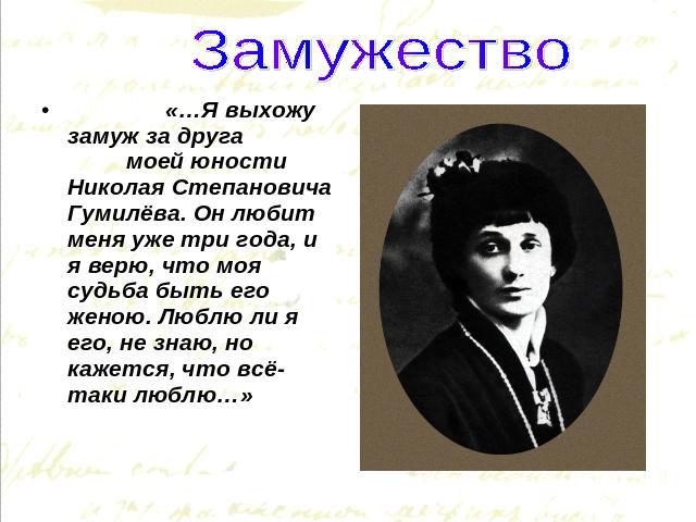 Замужество «…Я выхожу замуж за друга моей юности Николая Степановича Гумилёва. Он любит меня уже три года, и я верю, что моя судьба быть его женою. Люблю ли я его, не знаю, но кажется, что всё-таки люблю…»