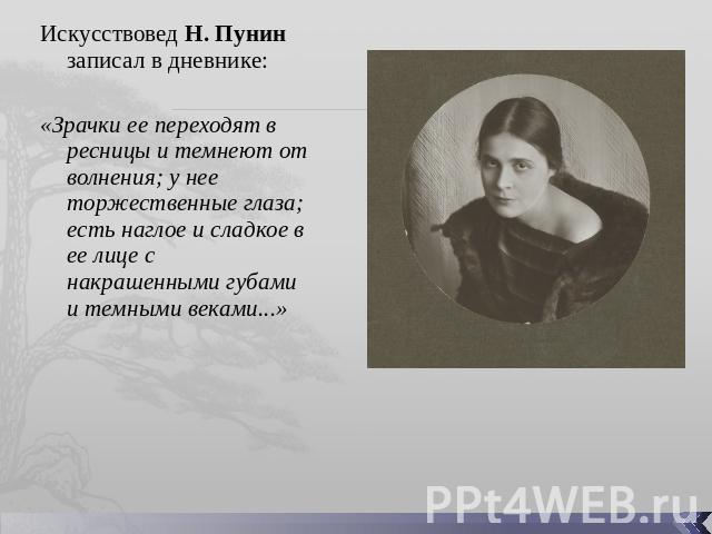 Искусствовед Н. Пунин записал в дневнике: «Зрачки ее переходят в ресницы и темнеют от волнения; у нее торжественные глаза; есть наглое и сладкое в ее лице с накрашенными губами и темными веками...»