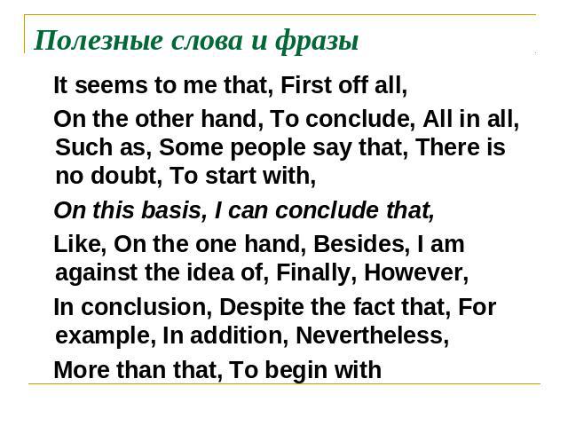 Полезные слова и фразы It seems to me that, First off all, On the other hand, To conclude, All in all, Such as, Some people say that, There is no doubt, To start with, On this basis, I can conclude that, Like, On the one hand, Besides, I am against …