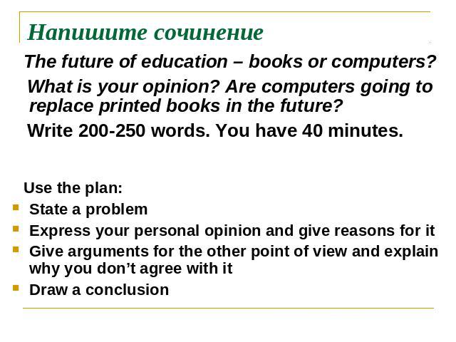 Напишите сочинение The future of education – books or computers? What is your opinion? Are computers going to replace printed books in the future? Write 200-250 words. You have 40 minutes. Use the plan:State a problemExpress your personal opinion an…