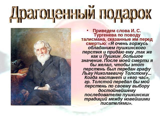 Драгоценный подарокПриведем слова И. С. Тургенева по поводу талисмана, сказанные им перед смертью: «Я очень горжусь обладанием пушкинского перстня и придаю ему ,так же как и Пушкин ,большое значение. После моей смерти я бы желал, чтобы этот перстень…