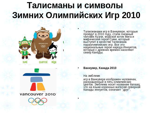 Талисманы и символы Зимних Олимпийских Игр 2010 Талисманами игр в Ванкувере, которые пройдут в 2010 году, стали снежный человек Куачи, морской котик Мига и мифический герой Суми, который выступит в качестве талисмана параолимпийских игр. Все это нац…