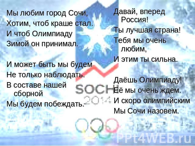 Мы любим город Сочи,Хотим, чтоб краше стал.И чтоб ОлимпиадуЗимой он принимал.И может быть мы будемНе только наблюдать.В составе нашей сборнойМы будем побеждать.Давай, вперед Россия!Ты лучшая страна!Тебя мы очень любим,И этим ты сильна.Даёшь Олимпиад…