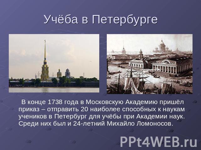 Учёба в Петербурге В конце 1738 года в Московскую Академию пришёл приказ – отправить 20 наиболее способных к наукам учеников в Петербург для учёбы при Академии наук. Среди них был и 24-летний Михайло Ломоносов.