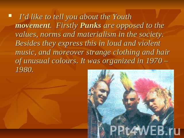 I’d like to tell you about the Youth movement. Firstly Punks are opposed to the values, norms and materialism in the society. Besides they express this in loud and violent music, and moreover strange clothing and hair of unusual colours. It was orga…