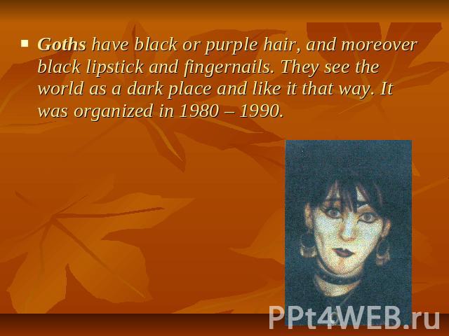 Goths have black or purple hair, and moreover black lipstick and fingernails. They see the world as a dark place and like it that way. It was organized in 1980 – 1990.