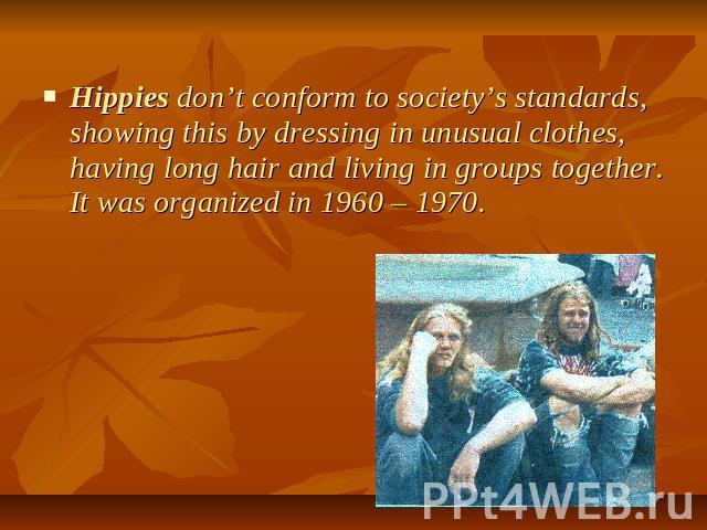 Hippies don’t conform to society’s standards, showing this by dressing in unusual clothes, having long hair and living in groups together. It was organized in 1960 – 1970.