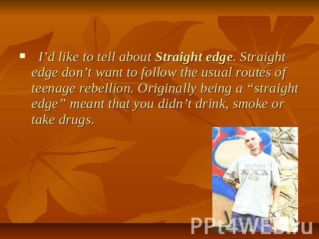 I’d like to tell about Straight edge. Straight edge don’t want to follow the usual routes of teenage rebellion. Originally being a “straight edge” meant that you didn’t drink, smoke or take drugs.