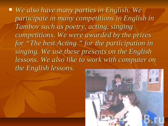 We also have many parties in English. We participate in many competitions in English in Tambov such as poetry, acting, singing competitions. We were awarded by the prizes for “The best Acting ” for the participation in singing. We use these presents…