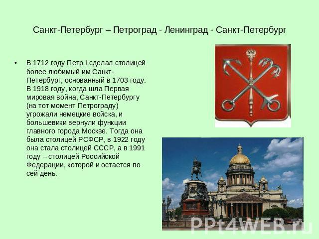 Санкт-Петербург – Петроград - Ленинград - Санкт-Петербург В 1712 году Петр I сделал столицей более любимый им Санкт-Петербург, основанный в 1703 году. В 1918 году, когда шла Первая мировая война, Санкт-Петербургу (на тот момент Петрограду) угрожали …