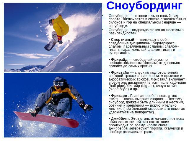 Сноубординг Сноубординг – относительно новый вид спорта, заключается в спуске с заснеженных склонов и гор на специальном снаряде — сноуборде. Сноубординг подразделяется на несколько разновидностей: • Спортивный — включает в себя следующие дисциплины…