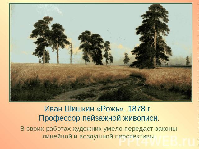 Иван Шишкин «Рожь». 1878 г. Профессор пейзажной живописи.В своих работах художник умело передает законы линейной и воздушной перспективы.