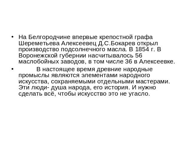 На Белгородчине впервые крепостной графа Шереметьева Алексеевец Д.С.Бокарев открыл производство подсолнечного масла. В 1854 г. В Воронежской губернии насчитывалось 56 маслобойных заводов, в том числе 36 в Алексеевке. В настоящее время древние народн…