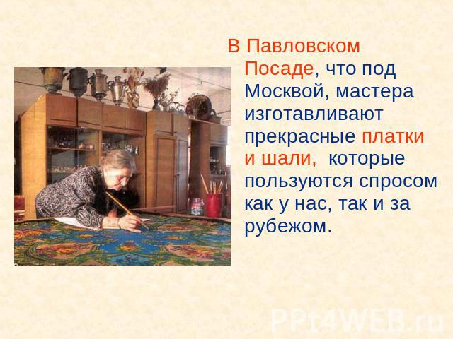 В Павловском Посаде, что под Москвой, мастера изготавливают прекрасные платки и шали, которые пользуются спросом как у нас, так и за рубежом.