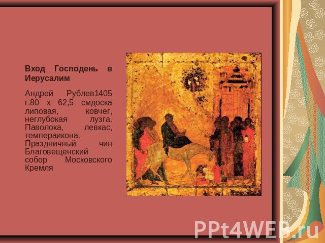 Вход Господень в Иерусалим Андрей Рублев1405 г.80 x 62,5 смдоска липовая, ковчег, неглубокая лузга. Паволока, левкас, темпераикона. Праздничный чин Благовещенский собор Московского Кремля