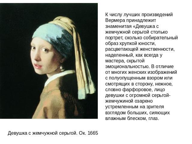 К числу лучших произведений Вермера принадлежит знаменитая «Девушка с жемчужной серьгой столько портрет, сколько собирательный образ хрупкой юности, расцветающей женственности, наделенный, как всегда у мастера, скрытой эмоциональностью. В отличие от…