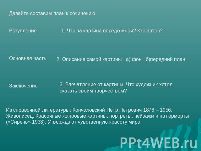 Давайте составим план к сочинению.ВступлениеОсновная частьЗаключение1. Что за картина передо мной? Кто автор?2. Описание самой картины а) фон б)передний план.3. Впечатление от картины. Что художник хотел сказать своим творчеством?Из справочной литер…