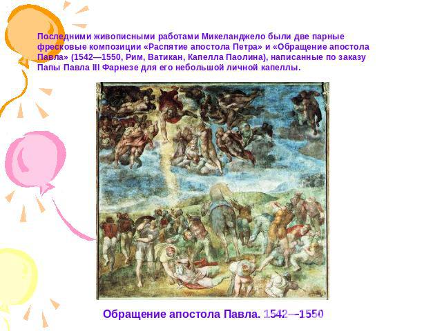 Последними живописными работами Микеланджело были две парные фресковые композиции «Распятие апостола Петра» и «Обращение апостола Павла» (1542—1550, Рим, Ватикан, Капелла Паолина), написанные по заказу Папы Павла III Фарнезе для его небольшой личной…