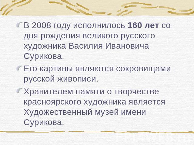 В 2008 году исполнилось 160 лет со дня рождения великого русского художника Василия Ивановича Сурикова.Его картины являются сокровищами русской живописи.Хранителем памяти о творчестве красноярского художника является Художественный музей имени Сурикова.