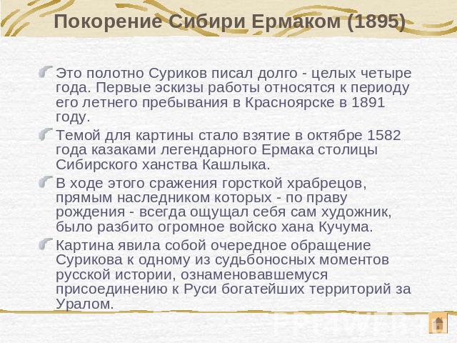 Покорение Сибири Ермаком (1895) Это полотно Суриков писал долго - целых четыре года. Первые эскизы работы относятся к периоду его летнего пребывания в Красноярске в 1891 году. Темой для картины стало взятие в октябре 1582 года казаками легендарного …