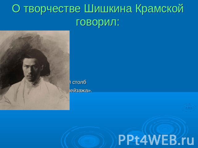 О творчестве Шишкина Крамской говорил: «Шишкин – верстовой столб в развитии русского пейзажа».