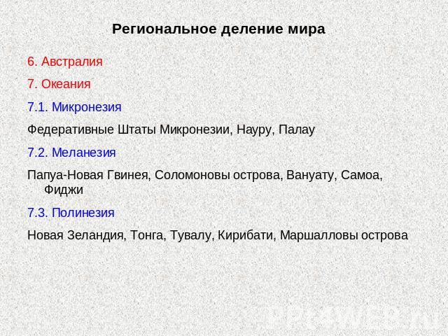 Региональное деление мира 6. Австралия7. Океания7.1. МикронезияФедеративные Штаты Микронезии, Науру, Палау7.2. МеланезияПапуа-Новая Гвинея, Соломоновы острова, Вануату, Самоа, Фиджи7.3. ПолинезияНовая Зеландия, Тонга, Тувалу, Кирибати, Маршалловы острова