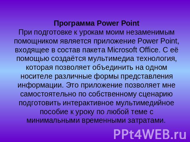 Программа Power РointПри подготовке к урокам моим незаменимым помощником является приложение Power Point, входящее в состав пакета Microsoft Office. С её помощью создаётся мультимедиа технология, которая позволяет объединить на одном носителе различ…
